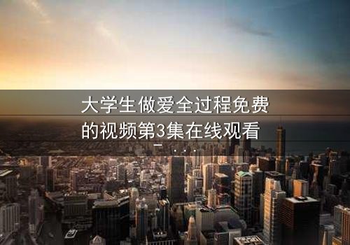 大学生做爱全过程免费的视频第3集在线观看 - 青春禁忌背后的人性挣扎