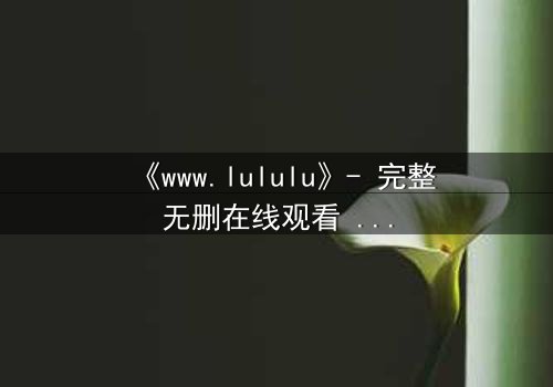 《www.lululu》- 完整无删在线观看 - 揭开虚拟世界的致命诱惑