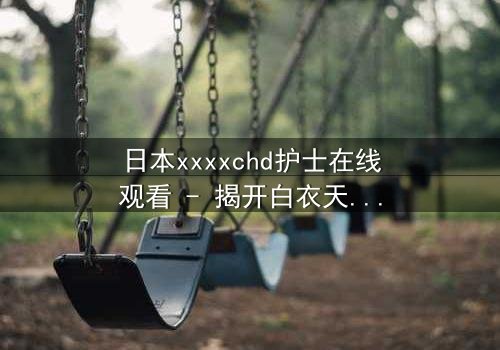 日本xxxxchd护士在线观看 - 揭开白衣天使背后的禁忌秘密