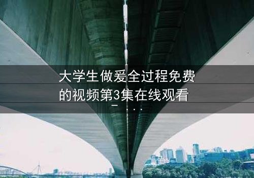 大学生做爰全过程免费的视频第3集在线观看 - 当禁忌之恋遇上校园风暴