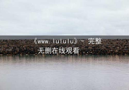 《www.lululu》- 完整无删在线观看 - 揭开虚拟世界的致命诱惑