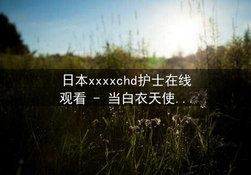 日本xxxxchd护士在线观看 - 当白衣天使的纯洁面具被撕下,真相令人窒息