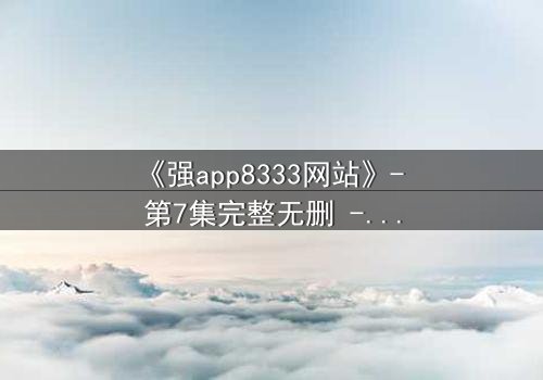 《强app8333网站》- 第7集完整无删 - 当代码觉醒,谁在操控你的命运?