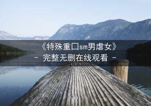 《特殊重囗sm男虐女》- 完整无删在线观看 - 当爱变成残酷的枷锁