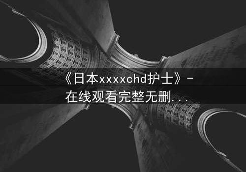 《日本xxxxchd护士》- 在线观看完整无删 - 揭开白衣天使的禁忌秘密