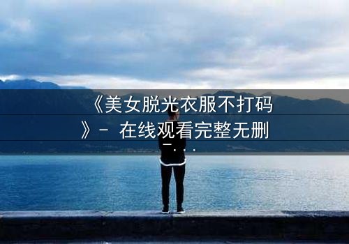 《美女脱光衣服不打码》- 在线观看完整无删 - 一场视觉与情感的极限挑战
