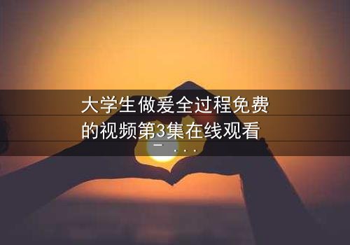 大学生做爰全过程免费的视频第3集在线观看 - 青春禁区,你敢点开吗?