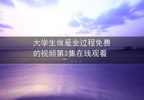 大学生做爰全过程免费的视频第3集在线观看 - 当秘密被揭开,爱情与欲望的界限何在?