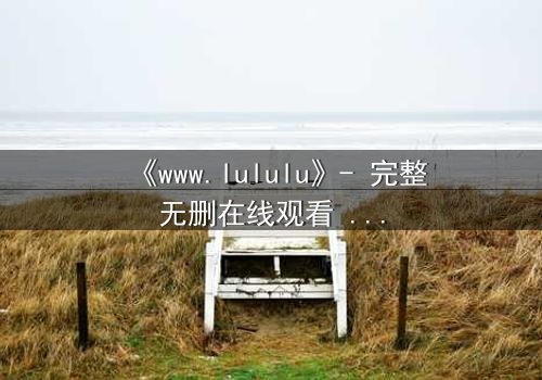 《www.lululu》- 完整无删在线观看 - 揭开虚拟世界的致命诱惑