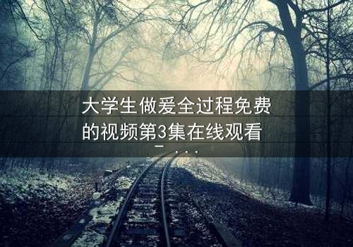 大学生做爰全过程免费的视频第3集在线观看 - 当青春与欲望碰撞,真相令人窒息