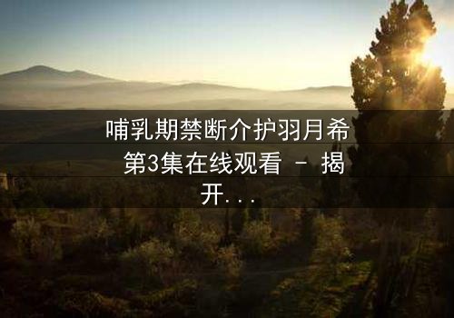 哺乳期禁断介护羽月希 第3集在线观看 - 揭开禁忌之恋的隐秘真相