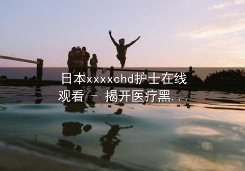 日本xxxxchd护士在线观看 - 揭开医疗黑幕的惊心之旅