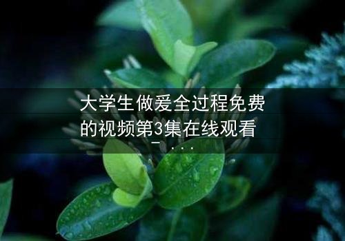 大学生做爰全过程免费的视频第3集在线观看 - 当秘密被揭开,爱还能继续吗?