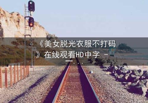 《美女脱光衣服不打码》在线观看HD中字 - 一场赤裸真相的致命诱惑