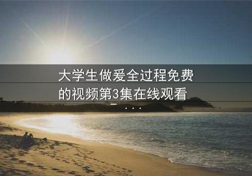 大学生做爰全过程免费的视频第3集在线观看 - 青春禁忌的真相与救赎