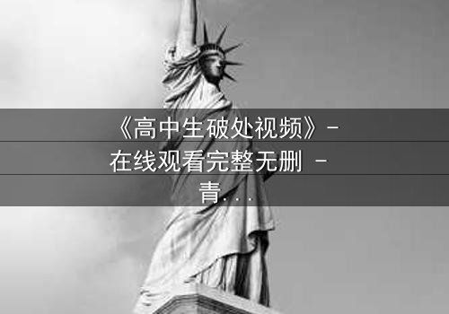 《高中生破处视频》- 在线观看完整无删 - 青春禁区背后的秘密真相