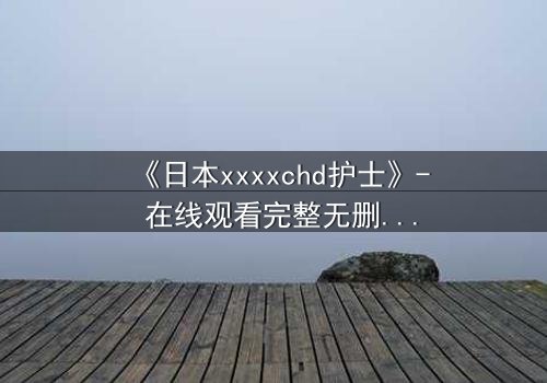 《日本xxxxchd护士》- 在线观看完整无删 - 揭开白衣天使背后的禁忌秘密