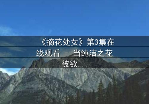 《摘花处女》第3集在线观看 - 当纯洁之花被欲望之手触碰,她将如何守护最后的底线?