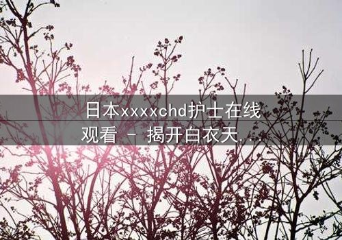日本xxxxchd护士在线观看 - 揭开白衣天使背后的禁忌秘密