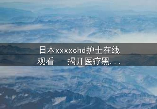 日本xxxxchd护士在线观看 - 揭开医疗黑幕的惊心之旅