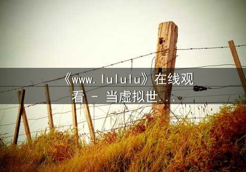《www.lululu》在线观看 - 当虚拟世界吞噬现实,谁将拯救迷失的灵魂?