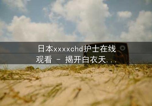 日本xxxxchd护士在线观看 - 揭开白衣天使背后的禁忌秘密