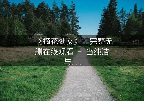 《摘花处女》- 完整无删在线观看 - 当纯洁与欲望交织,谁能全身而退?