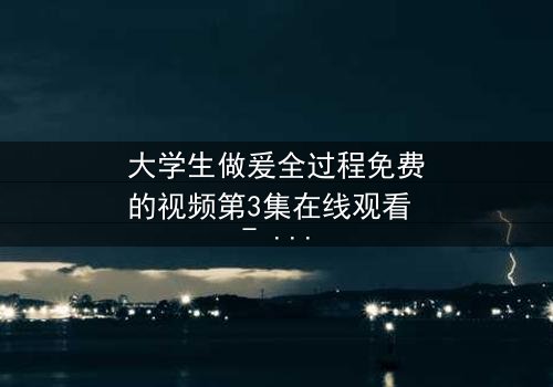 大学生做爰全过程免费的视频第3集在线观看 - 当秘密被揭开,谁将付出代价?