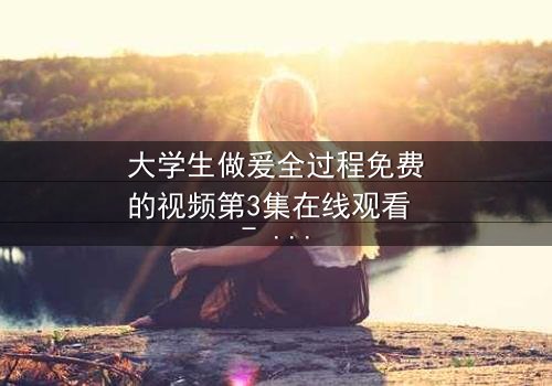 大学生做爰全过程免费的视频第3集在线观看 - 当爱情与欲望交织,谁将揭开真相?