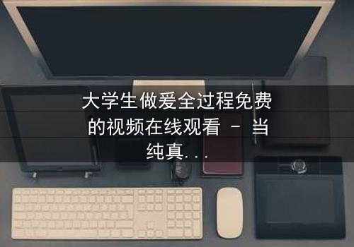 大学生做爰全过程免费的视频在线观看 - 当纯真爱情遇上现实考验,谁将胜出?
