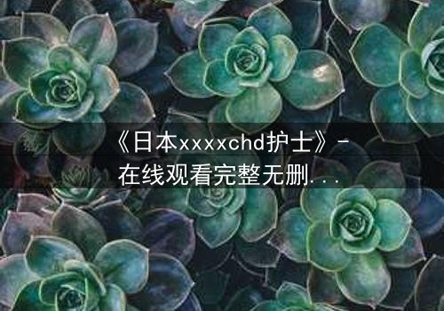 《日本xxxxchd护士》- 在线观看完整无删 - 揭开白衣天使的禁忌秘密