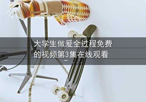 大学生做爰全过程免费的视频第3集在线观看 - 青春禁忌与成长代价