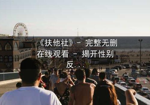 《扶他社》- 完整无删在线观看 - 揭开性别反转背后的惊天秘密