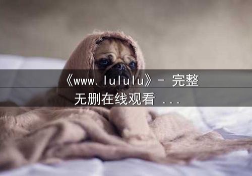 《www.lululu》- 完整无删在线观看 - 揭开虚拟世界的致命诱惑