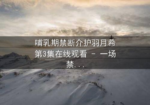 哺乳期禁断介护羽月希第3集在线观看 - 一场禁忌之恋的终极救赎