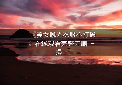 《美女脱光衣服不打码》在线观看完整无删 - 揭开人性最赤裸的真相