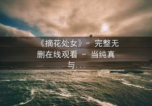 《摘花处女》- 完整无删在线观看 - 当纯真与欲望交织的禁忌之恋