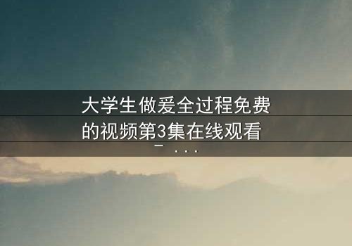大学生做爰全过程免费的视频第3集在线观看 - 当秘密镜头揭开青春的禁忌真相