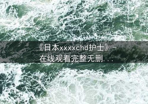 《日本xxxxchd护士》- 在线观看完整无删 - 揭开白衣天使的禁忌秘密