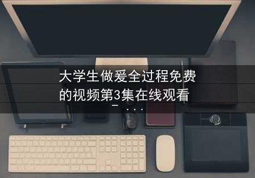 大学生做爰全过程免费的视频第3集在线观看 - 青春禁忌的真相与救赎