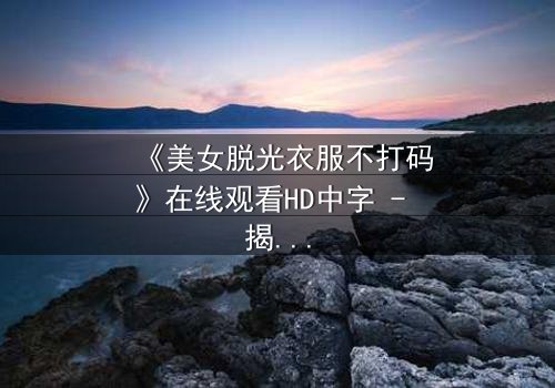 《美女脱光衣服不打码》在线观看HD中字 - 揭开人性最深处的秘密