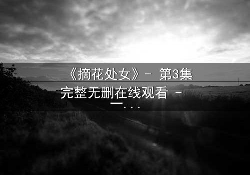 《摘花处女》- 第3集完整无删在线观看 - 一场禁忌之恋的终极抉择