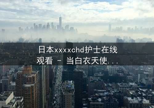 日本xxxxchd护士在线观看 - 当白衣天使的纯洁面具被撕下,隐藏的欲望将如何引爆生死危机?