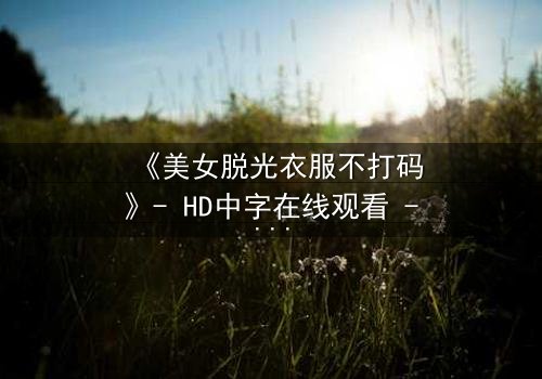 《美女脱光衣服不打码》- HD中字在线观看 - 当欲望撕开道德的伪装