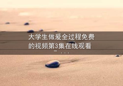 大学生做爰全过程免费的视频第3集在线观看 - 青春禁忌的真相与救赎