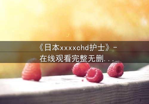 《日本xxxxchd护士》- 在线观看完整无删 - 揭开医疗黑幕的惊心之旅