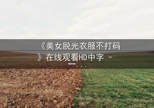 《美女脱光衣服不打码》在线观看HD中字 - 一场赤裸真相的终极考验
