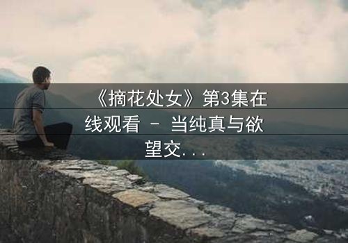 《摘花处女》第3集在线观看 - 当纯真与欲望交织,她将如何抉择?