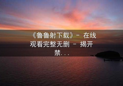 《鲁鲁射下载》- 在线观看完整无删 - 揭开禁忌之恋的终极谜题