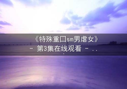 《特殊重囗sm男虐女》- 第3集在线观看 - 揭开禁忌之恋的黑暗面纱